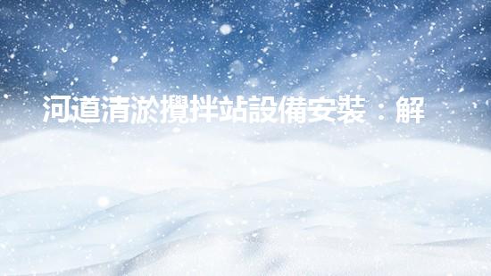 河道清淤攪拌站設備安裝：解放河流，重塑自然之美！